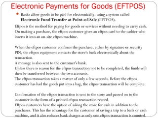 Electronic Payments for Goods (EFTPOS)
 Banks allow goods to be paid for electronically, using a system called
Electronic Fund Transfer at Point-of-Sale (EFTPOS).
Eftpos is the method for paying for goods or services without needing to carry cash.
On making a purchase, the eftpos customer gives an eftpos card to the cashier who
inserts it into an on-site eftpos machine.
When the eftpos customer confirms the purchase, either by signature or security
PIN, the eftpos equipment contacts the store's bank electronically about the
transaction.
A message is also sent to the customer's bank.
Unless there is reason for the eftpos transaction not to be completed, the funds will
then be transferred between the two accounts.
The eftpos transaction takes a matter of only a few seconds. Before the eftpos
customer has had the goods put into a bag, the eftpos transaction will be complete.
Confirmation of the eftpos transaction is sent to the store and passed on to the
customer in the form of a printed eftpos transaction record.
Eftpos customers have the option of asking the store for cash in addition to the
purchases. This has the advantage for the customer of saving a trip to a bank or cash
machine, and it also reduces bank charges as only one eftpos transaction is counted.
 