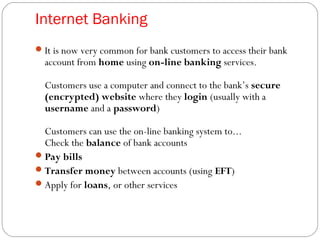 Internet Banking
It is now very common for bank customers to access their bank
account from home using on-line banking services.
Customers use a computer and connect to the bank’s secure
(encrypted) website where they login (usually with a
username and a password)
Customers can use the on-line banking system to...
Check the balance of bank accounts
Pay bills
Transfer money between accounts (using EFT)
Apply for loans, or other services
 