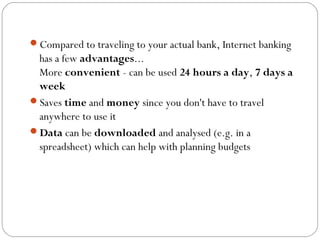 Compared to traveling to your actual bank, Internet banking
has a few advantages...
More convenient - can be used 24 hours a day, 7 days a
week
Saves time and money since you don't have to travel
anywhere to use it
Data can be downloaded and analysed (e.g. in a
spreadsheet) which can help with planning budgets
 