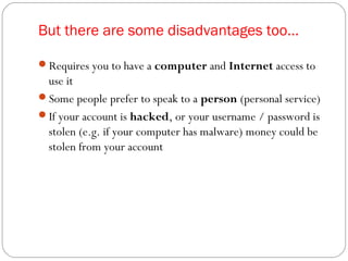 But there are some disadvantages too...
Requires you to have a computer and Internet access to
use it
Some people prefer to speak to a person (personal service)
If your account is hacked, or your username / password is
stolen (e.g. if your computer has malware) money could be
stolen from your account
 