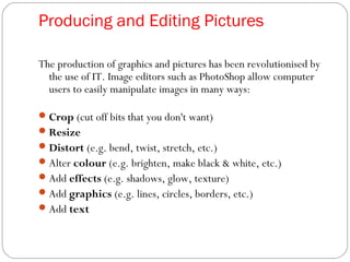 Producing and Editing Pictures
The production of graphics and pictures has been revolutionised by
the use of IT. Image editors such as PhotoShop allow computer
users to easily manipulate images in many ways:
Crop (cut off bits that you don't want)
Resize
Distort (e.g. bend, twist, stretch, etc.)
Alter colour (e.g. brighten, make black & white, etc.)
Add effects (e.g. shadows, glow, texture)
Add graphics (e.g. lines, circles, borders, etc.)
Add text
 