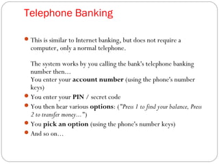 Telephone Banking
This is similar to Internet banking, but does not require a
computer, only a normal telephone.
The system works by you calling the bank's telephone banking
number then...
You enter your account number (using the phone's number
keys)
You enter your PIN / secret code
You then hear various options: ("Press 1 to find your balance, Press
2 to transfer money...")
You pick an option (using the phone's number keys)
And so on...
 