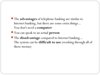 The advantages of telephone banking are similar to
Internet banking, but there are some extra things...
You don't need a computer
You can speak to an actual person
The disadvantage compared to Internet banking...
The system can be difficult to use (working through all of
those menus)
 