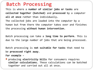 Batch Processing
This is where a number of similar jobs or tasks are
collected together (batched) and processed by a computer
all at once rather than individually.
The collected jobs are loaded into the computer by a
human but from there the computer takes over and finishes
the processing without human intervention.
Batch processing can take a long time to perform. This is
due to the large number of jobs that are being processed.
Batch processing is not suitable for tasks that need to
be processed right away.
For example -
 producing electricity bills for consumers requires
similar calculations. These calculations can be batched
together and carried out all at once.
 