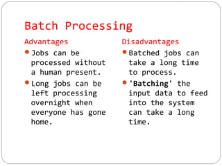 Batch Processing
Advantages
Jobs can be
processed without
a human present.
Long jobs can be
left processing
overnight when
everyone has gone
home.
Disadvantages
Batched jobs can
take a long time
to process.
'Batching' the
input data to feed
into the system
can take a long
time.
 