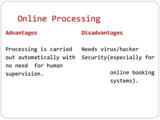 Online Processing
Advantages
Processing is carried
out automatically with
no need for human
supervision.
Disadvantages
Needs virus/hacker
Security(especially for
online booking
systems).
 
