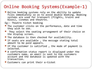 Online Booking Systems(Example-1)
 Online booking systems rely on the ability to update
files immediately so as to avoid double booking. Booking
systems are used for transport (flights, trains and
buses), cinemas and theatres.
Eg:- Theatre ticket booking
 The customer clicks on the performance, date and time
they wish to see.
 They select the seating arrangement of their choice on
the display screen.
 The database is then checked for availability.
 If seats are available , the message stating total
amount to be paid appears.
 If the customer is satisfied , the mode of payment is
selected.
 A confirmation status report is displayed under the
customers name, an email is sent to the customers
account and the database is updated with the
transaction.
 Customers can print their e-ticket
 