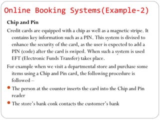 Chip and Pin
Credit cards are equipped with a chip as well as a magnetic stripe. It
contains key information such as a PIN. This system is divised to
enhance the security of the card, as the user is expected to add a
PIN (code) after the card is swiped. When such a system is used
EFT (Electronic Funds Transfer) takes place.
For example when we visit a departmental store and purchase some
items using a Chip and Pin card, the following procedure is
followed –
The person at the counter inserts the card into the Chip and Pin
reader
The store’s bank conk contacts the customer’s bank
Online Booking Systems(Example-2)
 