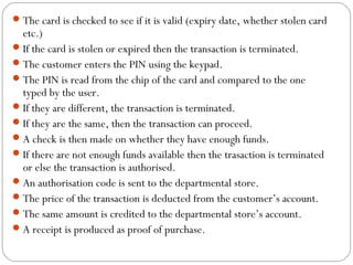 The card is checked to see if it is valid (expiry date, whether stolen card
etc.)
If the card is stolen or expired then the transaction is terminated.
The customer enters the PIN using the keypad.
The PIN is read from the chip of the card and compared to the one
typed by the user.
If they are different, the transaction is terminated.
If they are the same, then the transaction can proceed.
A check is then made on whether they have enough funds.
If there are not enough funds available then the trasaction is terminated
or else the transaction is authorised.
An authorisation code is sent to the departmental store.
The price of the transaction is deducted from the customer’s account.
The same amount is credited to the departmental store’s account.
A receipt is produced as proof of purchase.
 