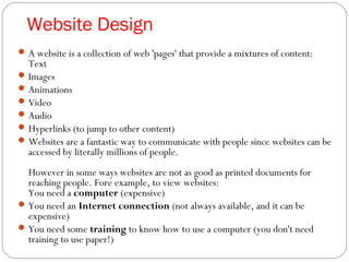 Website Design
A website is a collection of web 'pages' that provide a mixtures of content:
Text
Images
Animations
Video
Audio
Hyperlinks (to jump to other content)
Websites are a fantastic way to communicate with people since websites can be
accessed by literally millions of people.
However in some ways websites are not as good as printed documents for
reaching people. Fore example, to view websites:
You need a computer (expensive)
You need an Internet connection (not always available, and it can be
expensive)
You need some training to know how to use a computer (you don't need
training to use paper!)
 