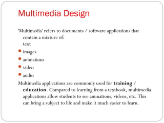 Multimedia Design
'Multimedia' refers to documents / software applications that
contain a mixture of:
text
images
animations
video
audio
Multimedia applications are commonly used for training /
education. Compared to learning from a textbook, multimedia
applications allow students to see animations, videos, etc. This
can bring a subject to life and make it much easier to learn.
 