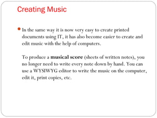 Creating Music
In the same way it is now very easy to create printed
documents using IT, it has also become easier to create and
edit music with the help of computers.
To produce a musical score (sheets of written notes), you
no longer need to write every note down by hand. You can
use a WYSIWYG editor to write the music on the computer,
edit it, print copies, etc.
 