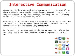 Interactive Communication
Communication does not need to be one-way as it is in many of the
above examples. When people create images, documents, music, etc.
they are communicating their message, but they are not listening
to the responses that other may have.
With the rise of the Internet, and especially with the recent 'Web
2.0' websites, such as wikis, blogs and social networking sites,
communication has now become very interactive.
By 'interactive' we mean that people can respond the information
that they are given, add comments, alter / improve it, rate it,
etc.
 