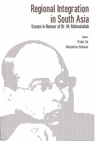 Regional Integration
in South Asia
Essays in Honour of Dr. M. Rahmatullah
Editors
"' .
•••••••••••••••••••••••••••• ••••••••••........ . ~
........~ - .4 ••••••• ' ••••• ~
......... ~ .........~ .........~ ~..,........ '..••••••••• •••......... '..,
•••••••••• •••......... ...~
J •• ' • '.... • •••
. .. ...,
II ••••
..' . . . .....~~-.. . ,J.......... . .•••••••••• • ••• l
••••••••••• •••••••••••••••• ••••••••••••••• •••••••••••••••• • •••.......... ...,
••••••••• I .~ ••••
.......... - .•••••••••• •• •••••••~ ••••••••• ~.. J ••••••••
' •••••••••••••• J' .•••••••••• _
••............ . ,.............' , ., .'........... J.............. . ............. -..,..~........ . ' ............ ,.... ,) .•••••••••• c ••. • •••••••••••••••••••••••••••• ,
........... ..c· _............ ...•••.•••......••••••••••• J •••• - ••••••••• , ••••••••••••••• '
••••••••••• • •• I •• , ••••••••• ' ••••••• ~ •••• ~
•••••••••••••• _. - ~... • ••••• 1 ,.. ••• •••• • •• '
t..... . r .••••• ,.r ••• .••••• •• ' "'''''''·'4 ~... • .••••••
,.. ... '. .....•• ••••'. ....l. ••••
••• ••••,... .....••• r •••••
•••• ••••• •• ••••....'" ,..... ,.....•• ••••••••••••••" .I •••••••••••
•• •• •••• ••••••• •••• ••. . ~ .• I, • # •••••••••••••
,••~w. .•••••••••••.:::::::._ i ._.::::~~::: :::: :: ~. _
__J.......... . ~ _-- ~- '. , ~...... ........................ . ,..... .,.......................... .,.••.......................... .. .'•.............................. J............... .,............................................... .'••••••••••••••••••••••••••••••••••••••••• ~a'--' ••••••••••••••••••••• '
••••••••••••••••••••••••••••••••••••••• ~~'r • ••••••••• • •••••• ~... .,
•................ . ,., , ,
•.............. .,•.............. .,............... . - .,.............. ' ~ .,............. . " . .,eI··········, ".'.. '...............................eI:::::::::~ . ::~ ::::::::::::::::::::::::::::::.:••••••••• •••• •••••••••••••••••••••••••••••••••........ .. '.. . ........ '.. .. ' -, ....... , .. . .....' . .- •..... . .
Prabir De
Mustafizur Rahman
..•
..••
•••
'.
 