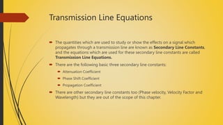 Transmission Line Equations
 The quantities which are used to study or show the effects on a signal which
propagates through a transmission line are known as Secondary Line Constants,
and the equations which are used for these secondary line constants are called
Transmission Line Equations.
 There are the following basic three secondary line constants:
 Attenuation Coefficient
 Phase Shift Coefficient
 Propagation Coefficient
 There are other secondary line constants too (Phase velocity, Velocity Factor and
Wavelength) but they are out of the scope of this chapter.
 