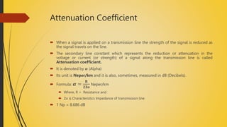 Attenuation Coefficient
 When a signal is applied on a transmission line the strength of the signal is reduced as
the signal travels on the line.
 The secondary line constant which represents the reduction or attenuation in the
voltage or current (or strength) of a signal along the transmission line is called
Attenuation coefficient.
 It is denoted by 𝜶 (Alpha)
 Its unit is Neper/km and it is also, sometimes, measured in dB (Decibels).
 Formula: 𝜶 =
𝐑
𝟐𝐙𝐨
Neper/km
 Where, R = Resistance and
 Zo is Characteristics Impedance of transmission line
 1 Np = 8.686 dB
 