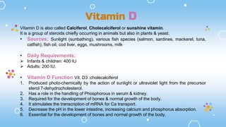 Vitamin D is also called Calciferol, Cholecalciferol or sunshine vitamin.
It is a group of steroids chiefly occurring in animals but also in plants & yeast.
• Sources: Sunlight (sunbathing), various fish species (salmon, sardines, mackerel, tuna,
catfish), fish oil, cod liver, eggs, mushrooms, milk
• Daily Requirements:
 Infants & children: 400 IU
 Adults: 200 IU.
• Vitamin D Function Vit. D3 :cholecalciferol
1. Produced photo-chemically by the action of sunlight or ultraviolet light from the precursor
sterol 7-dehydrocholesterol.
2. Has a role in the handling of Phosphorous in serum & kidney.
3. Required for the development of bones & normal growth of the body.
4. It stimulates the transcription of mRNA for Ca transport.
5. Decrease the pH in the lower intestine, increasing calcium and phosphorus absorption.
6. Essential for the development of bones and normal growth of the body.
Vitamin D
 
