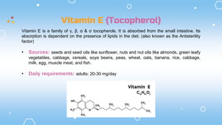 Vitamin E (Tocopherol)
Vitamin E is a family of γ, β, α & σ tocopherols. It is absorbed from the small intestine. Its
absorption is dependent on the presence of lipids in the diet. (also known as the Antisterility
factor)
• Sources: seeds and seed oils like sunflower, nuts and nut oils like almonds, green leafy
vegetables, cabbage, cereals, soya beans, peas, wheat, oats, banana, rice, cabbage,
milk, egg, muscle meat, and fish.
• Daily requirements: adults: 20-30 mg/day
 