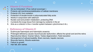 • Vitamin E Functions
1. Act as Antioxidant: (Free radical scavenger )
2. Protects cell membranes/stabilization of cellular membrane
3. Protects LDL from oxidation
4. Protection of double bonds in polyunsaturated fatty acids
5. Works in conjunction with selenium
6. Nucleic acid and protein metabolism, protecting DNA
7. it protects the lungs tissue from damage by oxidants in the air
8. Acts as a cofactor in the e- transfer system between cytochromes b & c.
• Deficiency of Vitamin E
1. Erythrocyte haemolysis and haemolytic anaemia
2. Prolonged deficiency causes neuromuscular dysfunction; affects the spinal cord and the retina
3. Reproductive failure: Ovarian failure, Testes degeneration, Fetal resorption
4. Derangement of cell permeability: Brain necrosis, hepatic necrosis
5. Muscular lesions, Muscle weakness
6. Failure to growth
7. Hair fall, skin rashes
 