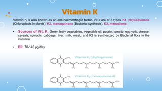 Vitamin K is also known as an anti-haemorrhagic factor. Vit k are of 3 types K1, phylloquinone
(Chloroplasts in plants), K2, menaquinone (Bacterial synthesis), K3, menadione.
• Sources of Vit. K: Green leafy vegetables, vegetable oil, potato, tomato, egg yolk, cheese,
cereals, spinach, cabbage, liver, milk, meat, and K2 is synthesized by Bacterial flora in the
intestine.
• DR: 70-140 µg/day
Vitamin K
 