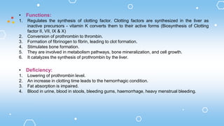 • Functions:
1. Regulates the synthesis of clotting factor. Clotting factors are synthesized in the liver as
inactive precursors - vitamin K converts them to their active forms (Biosynthesis of Clotting
factor II, VII, IX & X)
2. Conversion of prothrombin to thrombin.
3. Formation of fibrinogen to fibrin, leading to clot formation.
4. Stimulates bone formation.
5. They are involved in metabolism pathways, bone mineralization, and cell growth.
6. It catalyzes the synthesis of prothrombin by the liver.
• Deficiency:
1. Lowering of prothrombin level.
2. An increase in clotting time leads to the hemorrhagic condition.
3. Fat absorption is impaired.
4. Blood in urine, blood in stools, bleeding gums, haemorrhage, heavy menstrual bleeding.
 