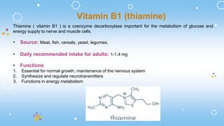 Thiamine ( vitamin B1 ) is a coenzyme decarboxylase important for the metabolism of glucose and
energy supply to nerve and muscle cells.
• Source: Meat, fish, cereals, yeast, legumes.
• Daily recommended intake for adults: 1-1.4 mg
• Functions
1. Essential for normal growth, maintenance of the nervous system
2. Synthesize and regulate neurotransmitters
3. Functions in energy metabolism
Vitamin B1 (thiamine)
 