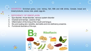 • SOURCES: Enriched grains, Liver, kidney, fish, Milk and milk drinks, Cereals, bread and
bread products, cocoa, nuts, yeast, egg etc.
• DEFICIENCY OF RIBOFLAVIN
1. Eye disorder, throat disorder, nervous system disorder
2. Cracked and red lips. Lesions of lips.
3. Inflammation of the lining of the mouth and tongue.
4. Dry and scaling skin- keratitis, dermatitis and iron-deficiency anaemia.
5. Functional disorders of the eye.
 