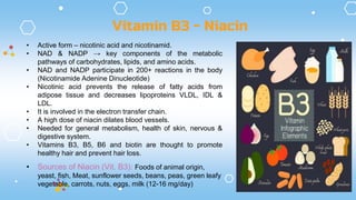 Vitamin B3 - Niacin
• Active form – nicotinic acid and nicotinamid.
• NAD & NADP → key components of the metabolic
pathways of carbohydrates, lipids, and amino acids.
• NAD and NADP participate in 200+ reactions in the body
(Nicotinamide Adenine Dinucleotide)
• Nicotinic acid prevents the release of fatty acids from
adipose tissue and decreases lipoproteins VLDL, IDL &
LDL.
• It is involved in the electron transfer chain.
• A high dose of niacin dilates blood vessels.
• Needed for general metabolism, health of skin, nervous &
digestive system.
• Vitamins B3, B5, B6 and biotin are thought to promote
healthy hair and prevent hair loss.
• Sources of Niacin (Vit. B3): Foods of animal origin,
yeast, fish, Meat, sunflower seeds, beans, peas, green leafy
vegetable, carrots, nuts, eggs, milk (12-16 mg/day)
 