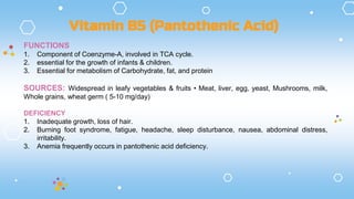 FUNCTIONS
1. Component of Coenzyme-A, involved in TCA cycle.
2. essential for the growth of infants & children.
3. Essential for metabolism of Carbohydrate, fat, and protein
SOURCES: Widespread in leafy vegetables & fruits • Meat, liver, egg, yeast, Mushrooms, milk,
Whole grains, wheat germ ( 5-10 mg/day)
DEFICIENCY
1. Inadequate growth, loss of hair.
2. Burning foot syndrome, fatigue, headache, sleep disturbance, nausea, abdominal distress,
irritability.
3. Anemia frequently occurs in pantothenic acid deficiency.
Vitamin B5 (Pantothenic Acid)
 