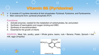  It consists of 3 pyridine derivative & their phosphates- Pyridoxal, Pyridoxine, and Pyridoxamine.
 Main coenzyme form: pyridoxal phosphate (PLP)
Functions:
1. Activate enzymes, needed for the metabolism of carbohydrates, fat, and protein
2. Synthesis of haemoglobin and oxygen binding and WBC.
3. Synthesis of neurotransmitters
4. Essential for the growth of infants
SOURCES: Meat, fish, poultry, yeast • Whole grains, beans, nuts • Banana, Potato, Spinach • rice,
milk, eggs (2mg/day)
Vitamin B6 (Pyridoxine)
 