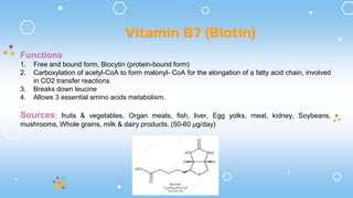Functions
1. Free and bound form, Biocytin (protein-bound form)
2. Carboxylation of acetyl-CoA to form malonyl- CoA for the elongation of a fatty acid chain, involved
in CO2 transfer reactions
3. Breaks down leucine
4. Allows 3 essential amino acids metabolism.
Sources: fruits & vegetables, Organ meats, fish, liver, Egg yolks, meat, kidney, Soybeans,
mushrooms, Whole grains, milk & dairy products. (50-60 µg/day)
Vitamin B7 (Biotin)
 