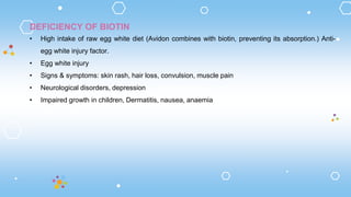 DEFICIENCY OF BIOTIN
• High intake of raw egg white diet (Avidon combines with biotin, preventing its absorption.) Anti-
egg white injury factor.
• Egg white injury
• Signs & symptoms: skin rash, hair loss, convulsion, muscle pain
• Neurological disorders, depression
• Impaired growth in children, Dermatitis, nausea, anaemia
 