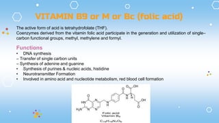 The active form of acid is tetrahydrofolate (THF).
Coenzymes derived from the vitamin folic acid participate in the generation and utilization of single–
carbon functional groups, methyl, methylene and formyl.
VITAMIN B9 or M or Bc (folic acid)
Functions
• DNA synthesis
– Transfer of single carbon units
– Synthesis of adenine and guanine
• Synthesis of purines & nucleic acids, histidine
• Neurotransmitter Formation
• Involved in amino acid and nucleotide metabolism, red blood cell formation
 