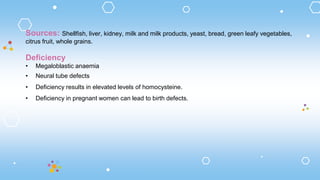 Sources: Shellfish, liver, kidney, milk and milk products, yeast, bread, green leafy vegetables,
citrus fruit, whole grains.
Deficiency
• Megaloblastic anaemia
• Neural tube defects
• Deficiency results in elevated levels of homocysteine.
• Deficiency in pregnant women can lead to birth defects.
 