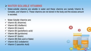 WATER SOLUBLE VITAMINS
• Water-soluble vitamins are soluble in water and these vitamins are namely Vitamin B-
Complex, and Vitamin C. These vitamins are not stored in the body and the excess amount
is excreted.
• Water Soluble Vitamins are:
 Vitamin B1 (thiamine)
 Vitamin B2 (riboflavin)
 Vitamin B3 (niacin)
 Vitamin B4 (pantothenic acid)
 Vitamin B6 (pyridoxine)
 Vitamin B7 (biotin)
 Vitamin B9 (folic acid or folate)
 Vitamin B12 (cobalamin)
 Vitamin C (ascorbic Acid)
 