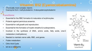 • Chemically most complex vitamin.
• Coenzyme form: methylcobalamin, 5-deoxyadenosylcobalamin
Functions:
• Essential for the RBC formation & maturation of erythrocytes.
• Protects against pernicious anaemia.
• Essential for cell growth and reproduction.
• Essential for the formation of myelin sheaths & nucleoproteins.
• Involved in the synthesis of DNA, amino acids, fatty acids, one-C
metabolism (methylations)
• Needed to maintain nerve cells, RBC, and genes.
• Folate metabolism
• Citric Acid Cycle
• act as a coenzyme
Vitamin B12 (Cyanocobalamins)
 