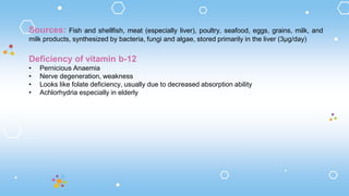 Sources: Fish and shellfish, meat (especially liver), poultry, seafood, eggs, grains, milk, and
milk products, synthesized by bacteria, fungi and algae, stored primarily in the liver (3µg/day)
Deficiency of vitamin b-12
• Pernicious Anaemia
• Nerve degeneration, weakness
• Looks like folate deficiency, usually due to decreased absorption ability
• Achlorhydria especially in elderly
 