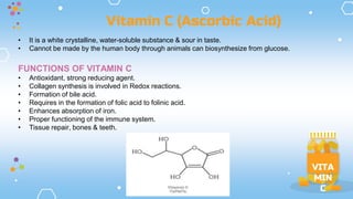 VITA
MIN
C
• It is a white crystalline, water-soluble substance & sour in taste.
• Cannot be made by the human body through animals can biosynthesize from glucose.
FUNCTIONS OF VITAMIN C
• Antioxidant, strong reducing agent.
• Collagen synthesis is involved in Redox reactions.
• Formation of bile acid.
• Requires in the formation of folic acid to folinic acid.
• Enhances absorption of iron.
• Proper functioning of the immune system.
• Tissue repair, bones & teeth.
Vitamin C (Ascorbic Acid)
 