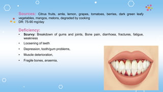Sources: Citrus fruits, amla, lemon, grapes, tomatoes, berries, dark green leafy
vegetables, mangos, melons, degraded by cooking
DR: 75-90 mg/day
Deficiency:
• Scurvy: Breakdown of gums and joints, Bone pain, diarrhoea, fractures, fatigue,
weakness
• Loosening of teeth
• Depression, tooth/gum problems,
• Muscle deterioration,
• Fragile bones, anaemia,
 