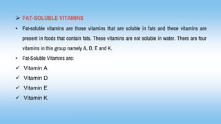  FAT-SOLUBLE VITAMINS
• Fat-soluble vitamins are those vitamins that are soluble in fats and these vitamins are
present in foods that contain fats. These vitamins are not soluble in water. There are four
vitamins in this group namely A, D, E and K.
• Fat-Soluble Vitamins are:
 Vitamin A
 Vitamin D
 Vitamin E
 Vitamin K
 