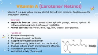 Vitamin A (Carotene/ Retinol)
Vitamin A is a pale yellow primary alcohol derived from carotene. Carotenes are the
precursor of vitamin A.
• Sources:
 Vegetable Sources: carrot, sweet potato, spinach, papaya, tomato, apricots, All
yellow vegetables & fruits, Leafy green vegetables.
 Animal Sources: cod liver oil, meat, egg, milk, cheese, dairy products.
• Functions
1. Promote vision (retinal)
2. Participate in protein synthesis
3. Support reproduction and growth
4. Support immunity (retinoic acid and carotenoids)
5. Involved in bone growth and remodelling of bones.
6. Synthesis of glycoprotein's
7. Antioxidant activity (β-carotene)
 