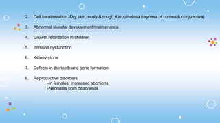 2. Cell keratinization -Dry skin, scaly & rough Xeropthalmia (dryness of cornea & conjunctiva)
3. Abnormal skeletal development/maintenance
4. Growth retardation in children
5. Immune dysfunction
6. Kidney stone
7. Defects in the teeth and bone formation
8. Reproductive disorders
-In females: Increased abortions
-Neonates born dead/weak
 