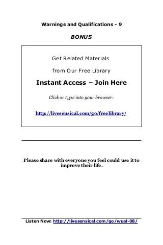 Warnings and Qualifications - 9
BONUS
Get Related Materials
from Our Free Library
Instant Access – Join Here
Click or type into your browser:
http://livesensical.com/go/freelibrary/
Please share with everyone you feel could use it to
improve their life.
Listen Now: http://livesensical.com/go/wual-08/
 
