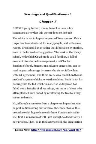 Warnings and Qualifications - 1
Chapter 7
BEFORE going further, it may be well to issue a few
statements as to what this system does not include.
The advice is not to hypnotize yourself into success. This is
important to understand, for many people, and with some
reason, dread and fear anything that is based on hypnotism,
even in the form of self-suggestion. The work of the Nancy
school, with which Coué made us all familiar, is full of
excellent hints for self-management, and Charles
Baudouin's book, Suggestion and Auto-suggestion, can be
read to great advantage by many who do not follow him
with full agreement; and there are several small handbooks
on Coué's system which are worth studying. But it is not for
nothing that the fad which was once so widespread has
faded away. In spite of all warnings, too many of those who
attempted self cure ended by reinforcing the troubles they
set out to banish.
No, although a sentence from a chapter on hypnotism was
helpful in discovering our formula, the connection of this
procedure with hypnotism ends there. You are advised to
use, first, a minimum of will - just enough to decide to try a
new process. Then, as in the Nancy school, the imagination
Listen Now: http://livesensical.com/go/wual-08/
 