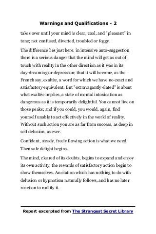 Warnings and Qualifications - 2
takes over until your mind is clear, cool, and "pleasant" in
tone; not confused, diverted, troubled or foggy.
The difference lies just here: in intensive auto-suggestion
there is a serious danger that the mind will get as out of
touch with reality in the other direction as it was in its
day-dreaming or depression; that it will become, as the
French say, exaltée, a word for which we have no exact and
satisfactory equivalent. But "extravagantly elated" is about
what exaltée implies, a state of mental intoxication as
dangerous as it is temporarily delightful. You cannot live on
those peaks; and if you could, you would, again, find
yourself unable to act effectively in the world of reality.
Without such action you are as far from success, as deep in
self delusion, as ever.
Confident, steady, freely flowing action is what we need.
Then safe delight begins.
The mind, cleared of its doubts, begins to expand and enjoy
its own activity; the rewards of satisfactory action begin to
show themselves. An elation which has nothing to do with
delusion or hypnotism naturally follows, and has no later
reaction to nullify it.
Report excerpted from The Strangest Secret Library
 