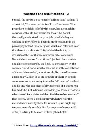 Warnings and Qualifications - 3
Second, the advice is not to make "affirmations" such as "I
cannot fail," "I am successful in all I do," and so on. This
procedure, which is helpful with many, has too much in
common with auto-hypnotism for those who do not
thoroughly understand the principle on which they are
working as they follow it. There is much to admire in the
philosophy behind those religions which use "affirmations";
that there is an ultimate Unity behind the duality or
diversity of the world seems an inescapable conclusion.
Nevertheless, we are "conditioned" (as both Behaviorists
and philosophers say) by the flesh, by personality, by the
concrete world; so we must at least act as if the constitution
of the world were dual, almost evenly distributed between
good and evil. Most of us are brought up short by prosaic
commonsense when we try to use the "affirmative" method,
and for one who can successfully make use of it there are a
hundred who feel ludicrous when doing so. There are others
who succeed for a while and then find themselves worse off
than before. There is no disapproval whatever for the
method when used by those for whom it is, we might say,
temperamentally suitable. But for skeptics of even a mild
order, it is likely to be more irritating than helpful.
Listen Now: http://livesensical.com/go/wual-08/
 