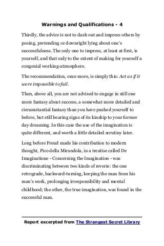Warnings and Qualifications - 4
Thirdly, the advice is not to dash out and impress others by
posing, pretending or downright lying about one's
successfulness. The only one to impress, at least at first, is
yourself, and that only to the extent of making for yourself a
congenial working-atmosphere.
The recommendation, once more, is simply this: Act as if it
were impossible to fail.
Then, above all, you are not advised to engage in still one
more fantasy about success, a somewhat more detailed and
circumstantial fantasy than you have pushed yourself to
before, but still bearing signs of its kinship to your former
day dreaming. In this case the use of the imagination is
quite different, and worth a little detailed scrutiny later.
Long before Freud made his contribution to modern
thought, Pico della Mirandola, in a treatise called De
Imaginatione - Concerning the Imagination - was
discriminating between two kinds of reverie: the one
retrograde, backward-turning, keeping the man from his
man's work, prolonging irresponsibility and mental
childhood; the other, the true imagination, was found in the
successful man.
Report excerpted from The Strangest Secret Library
 