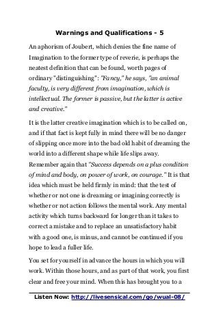Warnings and Qualifications - 5
An aphorism of Joubert, which denies the fine name of
Imagination to the former type of reverie, is perhaps the
neatest definition that can be found, worth pages of
ordinary "distinguishing": "Fancy," he says, "an animal
faculty, is very different from imagination, which is
intellectual. The former is passive, but the latter is active
and creative."
It is the latter creative imagination which is to be called on,
and if that fact is kept fully in mind there will be no danger
of slipping once more into the bad old habit of dreaming the
world into a different shape while life slips away.
Remember again that "Success depends on a plus condition
of mind and body, on power of work, on courage." It is that
idea which must be held firmly in mind: that the test of
whether or not one is dreaming or imagining correctly is
whether or not action follows the mental work. Any mental
activity which turns backward for longer than it takes to
correct a mistake and to replace an unsatisfactory habit
with a good one, is minus, and cannot be continued if you
hope to lead a fuller life.
You set for yourself in advance the hours in which you will
work. Within those hours, and as part of that work, you first
clear and free your mind. When this has brought you to a
Listen Now: http://livesensical.com/go/wual-08/
 