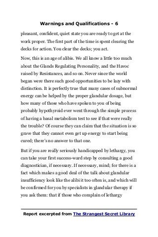 Warnings and Qualifications - 6
pleasant, confident, quiet state you are ready to get at the
work proper. The first part of the time is spent clearing the
decks for action. You clear the decks; you act.
Now, this is an age of alibis. We all know a little too much
about the Glands Regulating Personality, and the Havoc
raised by Resistances, and so on. Never since the world
began were there such good opportunities to be lazy with
distinction. It is perfectly true that many cases of subnormal
energy can be helped by the proper glandular dosage, but
how many of those who have spoken to you of being
probably hypothyroid ever went through the simple process
of having a basal metabolism test to see if that were really
the trouble? Of course they can claim that the situation is so
grave that they cannot even get up energy to start being
cured; there's no answer to that one.
But if you are really seriously handicapped by lethargy, you
can take your first success-ward step by consulting a good
diagnostician, if necessary. If necessary, mind; for there is a
fact which makes a good deal of the talk about glandular
insufficiency look like the alibi it too often is, and which will
be confirmed for you by specialists in glandular therapy if
you ask them: that if those who complain of lethargy
Report excerpted from The Strangest Secret Library
 