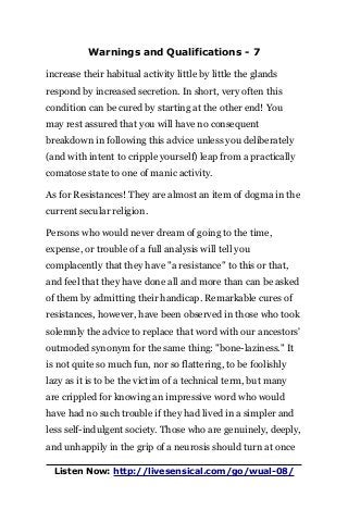 Warnings and Qualifications - 7
increase their habitual activity little by little the glands
respond by increased secretion. In short, very often this
condition can be cured by starting at the other end! You
may rest assured that you will have no consequent
breakdown in following this advice unless you deliberately
(and with intent to cripple yourself) leap from a practically
comatose state to one of manic activity.
As for Resistances! They are almost an item of dogma in the
current secular religion.
Persons who would never dream of going to the time,
expense, or trouble of a full analysis will tell you
complacently that they have "a resistance" to this or that,
and feel that they have done all and more than can be asked
of them by admitting their handicap. Remarkable cures of
resistances, however, have been observed in those who took
solemnly the advice to replace that word with our ancestors'
outmoded synonym for the same thing: "bone-laziness." It
is not quite so much fun, nor so flattering, to be foolishly
lazy as it is to be the victim of a technical term, but many
are crippled for knowing an impressive word who would
have had no such trouble if they had lived in a simpler and
less self-indulgent society. Those who are genuinely, deeply,
and unhappily in the grip of a neurosis should turn at once
Listen Now: http://livesensical.com/go/wual-08/
 